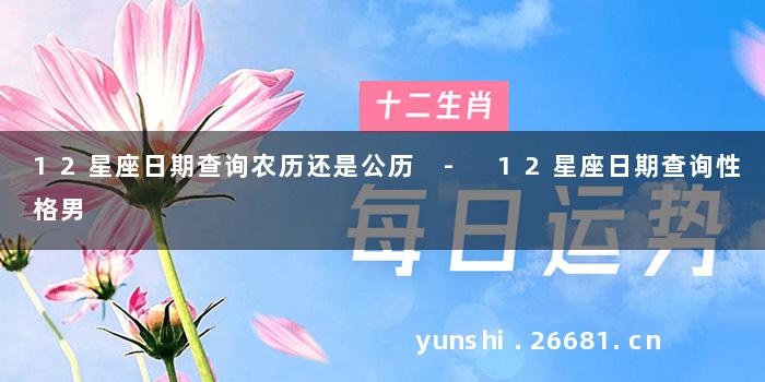 12星座日期查询农历还是公历 - 12星座日期查询性格男